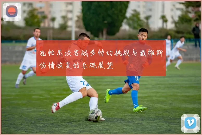 孔帕尼谈客战多特的挑战与戴维斯伤情恢复的乐观展望