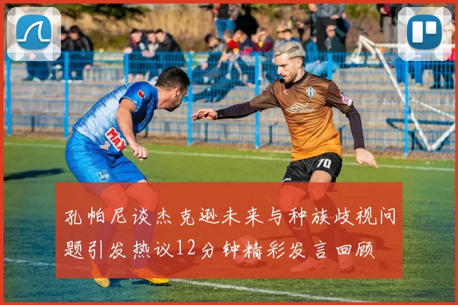 孔帕尼谈杰克逊未来与种族歧视问题引发热议12分钟精彩发言回顾