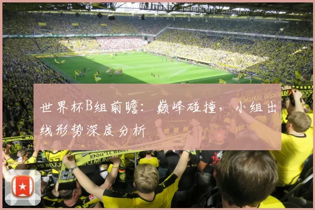 世界杯B组前瞻:巅峰碰撞,小组出线形势深度分析