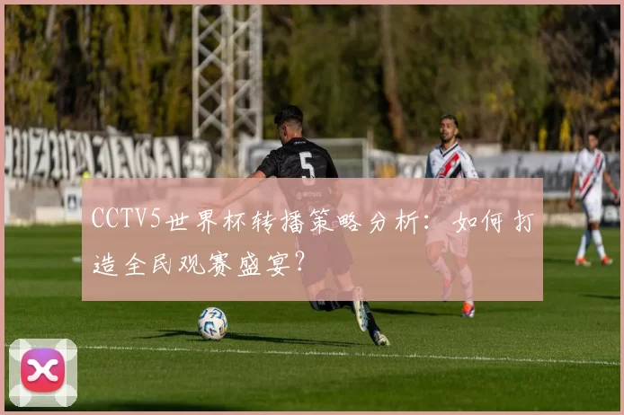 CCTV5世界杯转播策略分析:如何打造全民观赛盛宴?