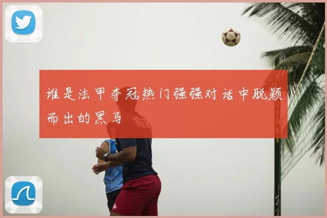 谁是法甲夺冠热门强强对话中脱颖而出的黑马