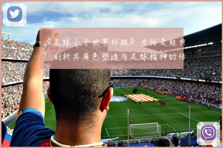 《足球小子世界杯版》为何是经典？剖析其角色塑造与足球精神的传达