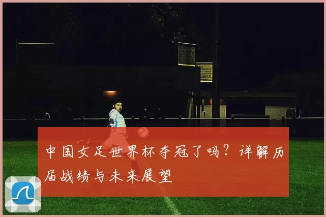 中国女足世界杯夺冠了吗?详解历届战绩与未来展望