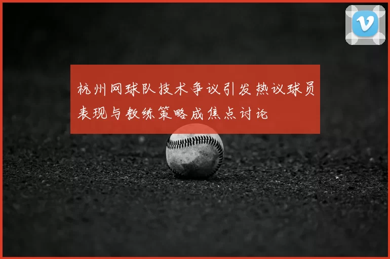 杭州网球队技术争议引发热议球员表现与教练策略成焦点讨论