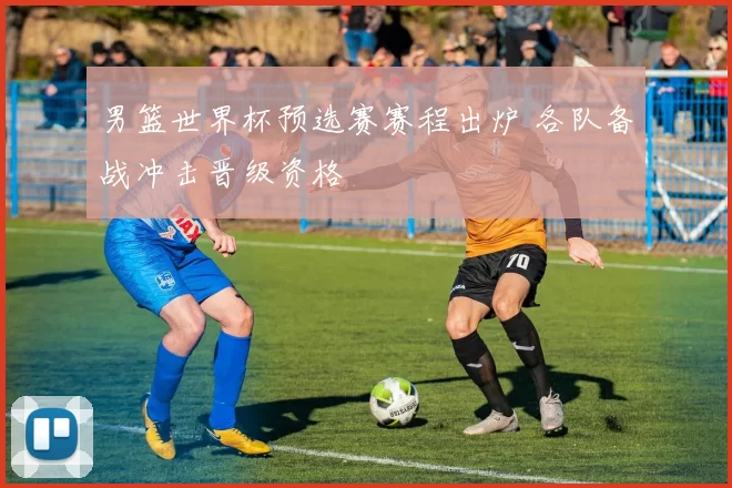 男篮世界杯预选赛赛程出炉 各队备战冲击晋级资格