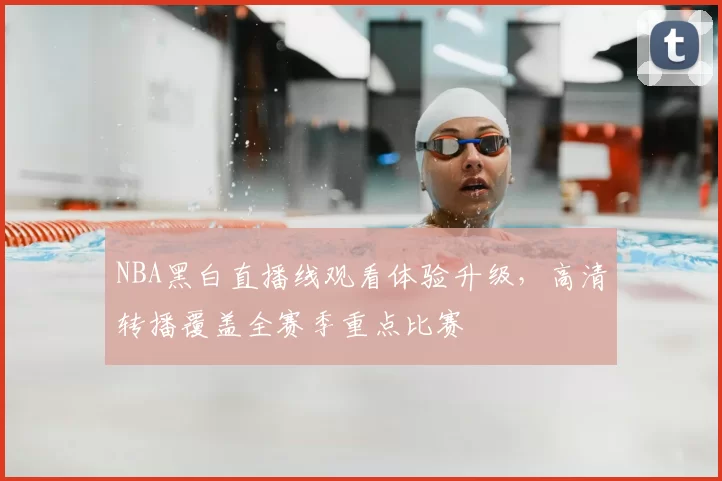 NBA黑白直播线观看体验升级，高清转播覆盖全赛季重点比赛