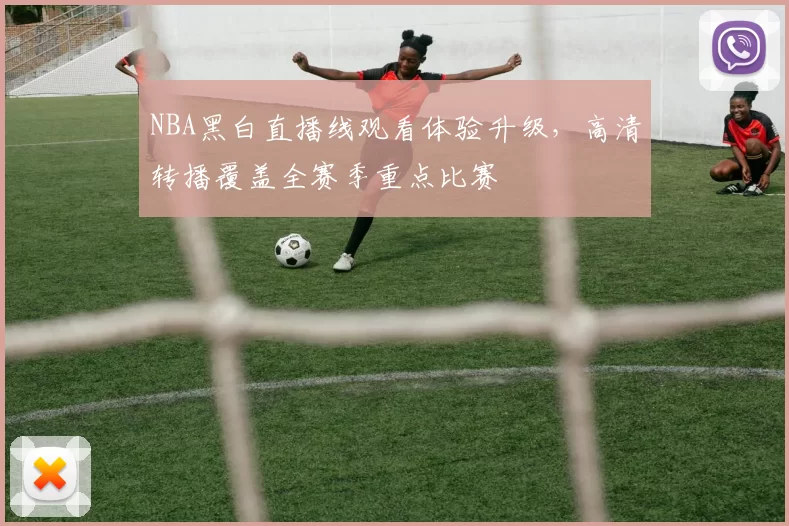 NBA黑白直播线观看体验升级，高清转播覆盖全赛季重点比赛