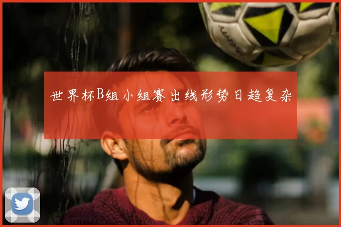 世界杯B组小组赛出线形势日趋复杂