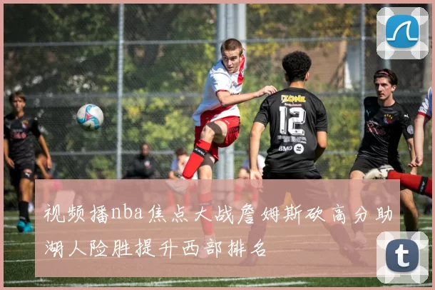 视频播nba焦点大战詹姆斯砍高分助湖人险胜提升西部排名