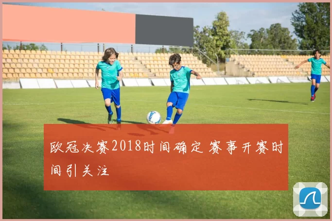 欧冠决赛2018时间确定 赛事开赛时间引关注