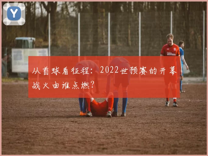 从首球看征程：2022世预赛的开幕战火由谁点燃？