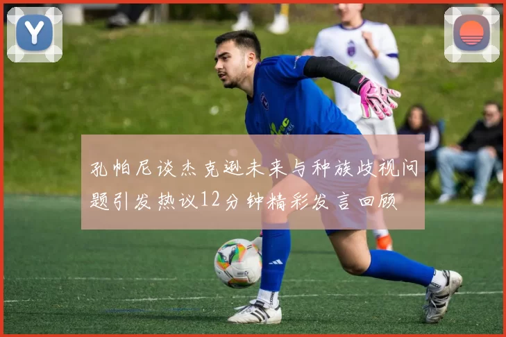 孔帕尼谈杰克逊未来与种族歧视问题引发热议12分钟精彩发言回顾