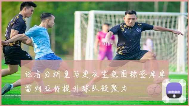 记者分析皇马更衣室氛围称签库库雷利亚将提升球队凝聚力