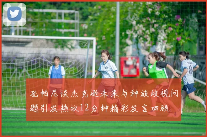 孔帕尼谈杰克逊未来与种族歧视问题引发热议12分钟精彩发言回顾