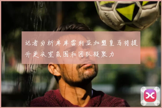 记者分析库库雷利亚加盟皇马将提升更衣室氛围和团队凝聚力