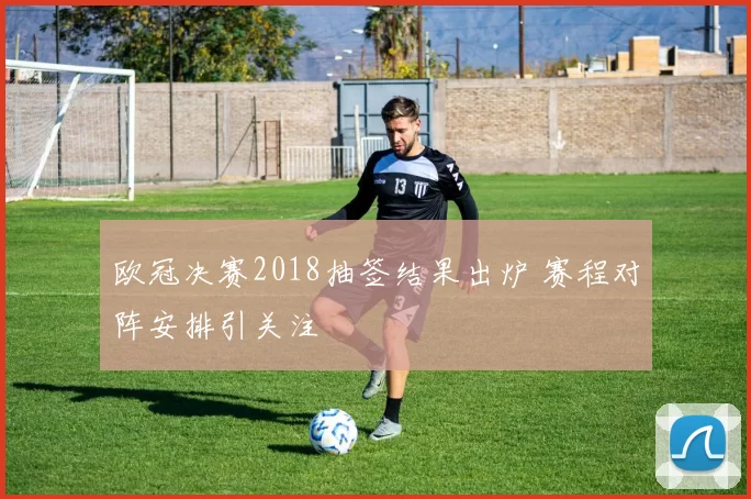 欧冠决赛2018抽签结果出炉 赛程对阵安排引关注