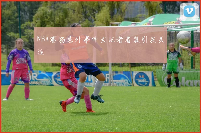 NBA赛场意外事件女记者着装引发关注