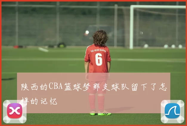 陕西的CBA篮球梦那支球队留下了怎样的记忆