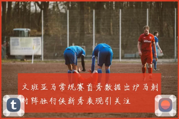 文班亚马常规赛首秀数据出炉马刺对阵独行侠新秀表现引关注