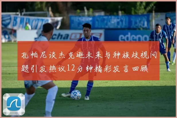 孔帕尼谈杰克逊未来与种族歧视问题引发热议12分钟精彩发言回顾