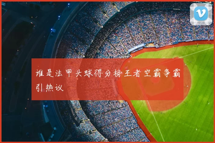 谁是法甲头球得分榜王者空霸争霸引热议