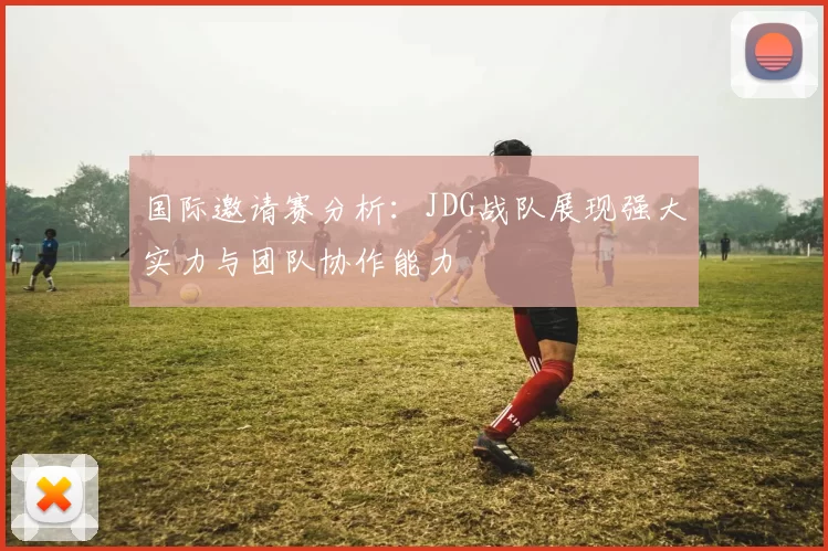 国际邀请赛分析:JDG战队展现强大实力与团队协作能力