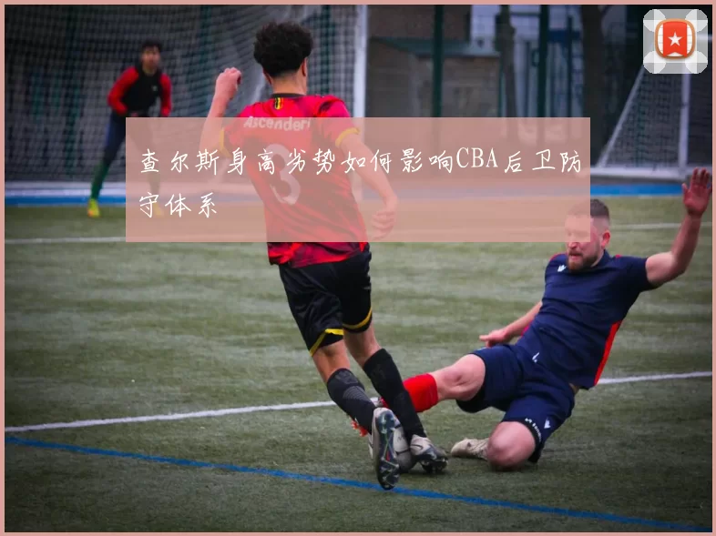 查尔斯身高劣势如何影响CBA后卫防守体系