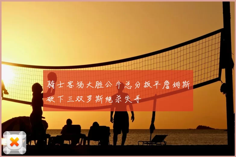 骑士客场大胜公牛总分扳平詹姆斯砍下三双罗斯绝杀失手