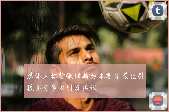 媒体人称赞张镇麟为本赛季最佳引援无可争议引发热议