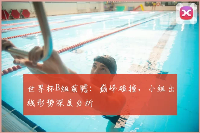 世界杯B组前瞻:巅峰碰撞,小组出线形势深度分析