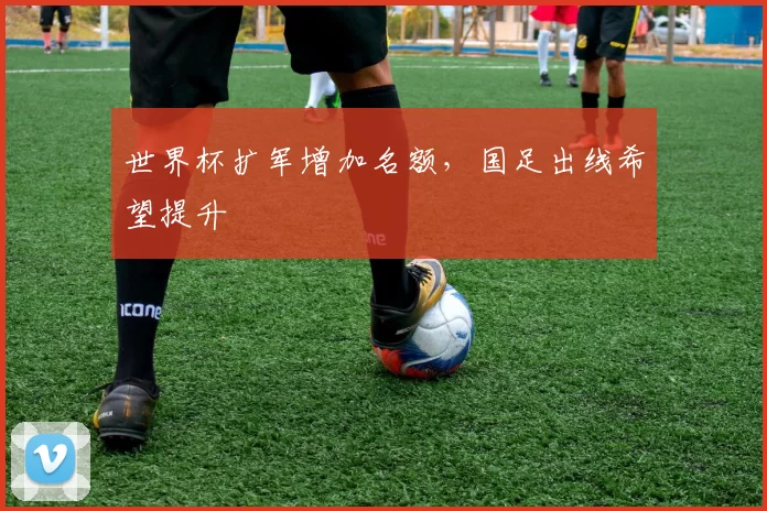 世界杯扩军增加名额,国足出线希望提升