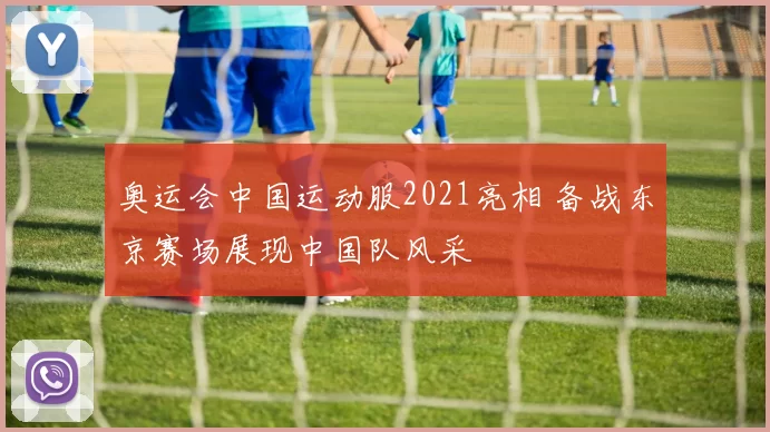 奥运会中国运动服2021亮相 备战东京赛场展现中国队风采