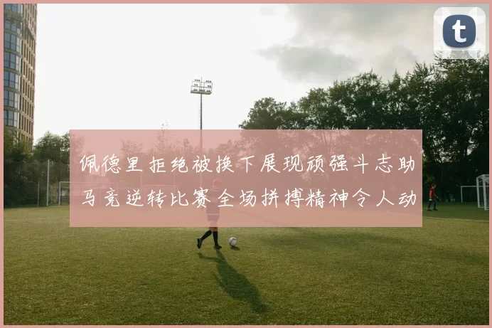 佩德里拒绝被换下展现顽强斗志助马竞逆转比赛全场拼搏精神令人动容