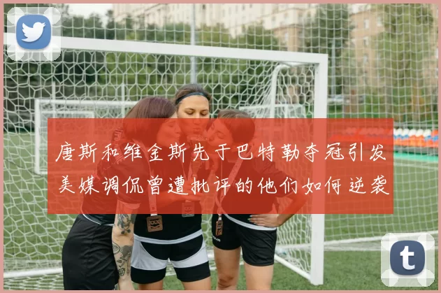 唐斯和维金斯先于巴特勒夺冠引发美媒调侃曾遭批评的他们如何逆袭