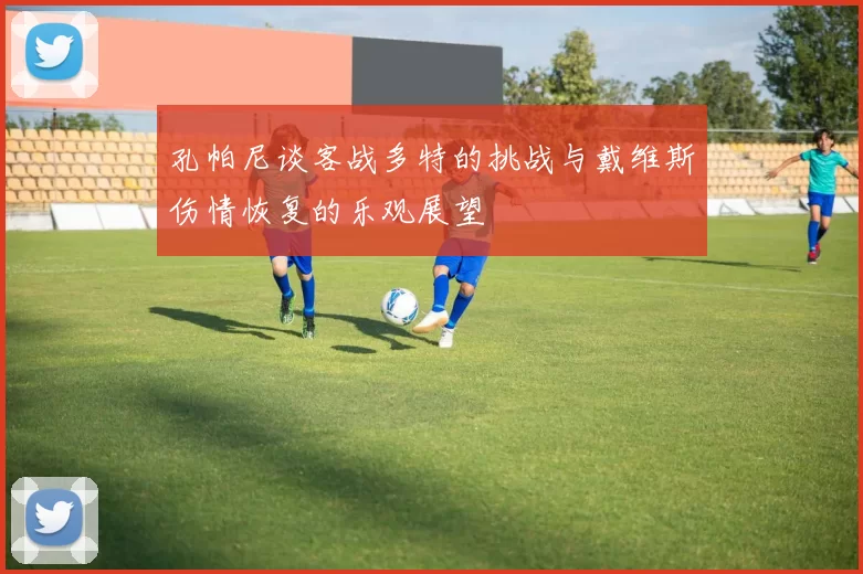孔帕尼谈客战多特的挑战与戴维斯伤情恢复的乐观展望