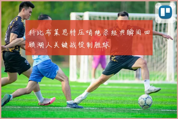 科比布莱恩特压哨绝杀经典瞬间回顾湖人关键战役制胜球