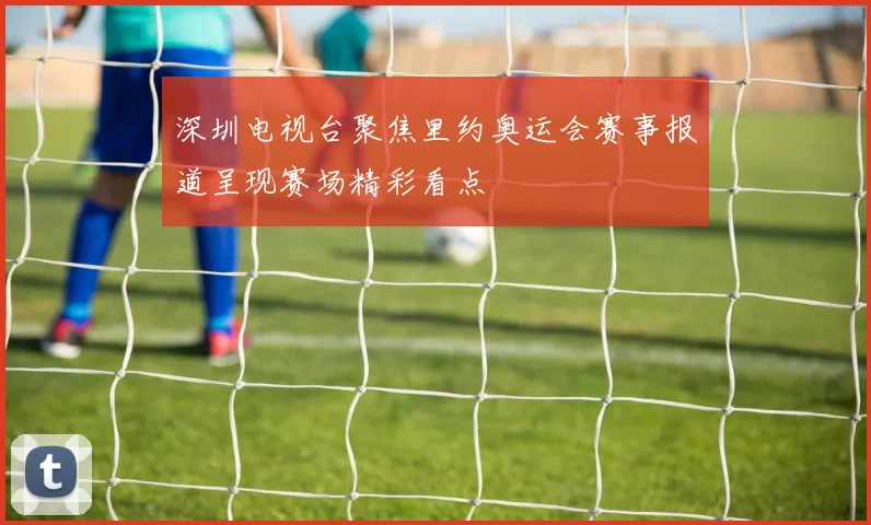 深圳电视台聚焦里约奥运会赛事报道呈现赛场精彩看点