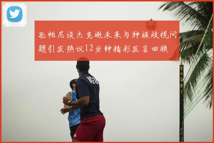 孔帕尼谈杰克逊未来与种族歧视问题引发热议12分钟精彩发言回顾