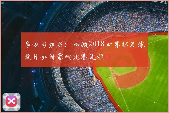 争议与经典：回顾2018世界杯足球设计如何影响比赛进程
