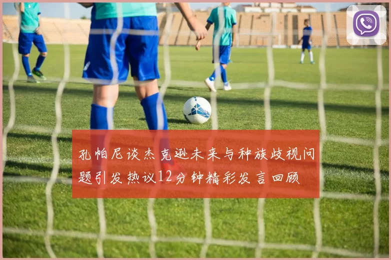 孔帕尼谈杰克逊未来与种族歧视问题引发热议12分钟精彩发言回顾