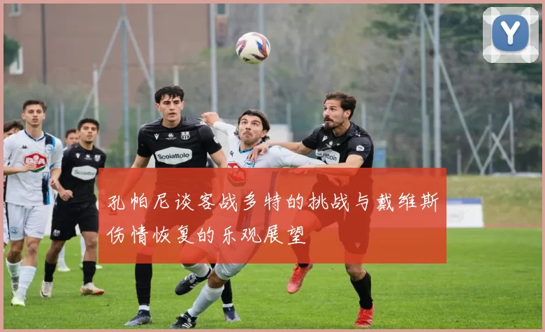 孔帕尼谈客战多特的挑战与戴维斯伤情恢复的乐观展望