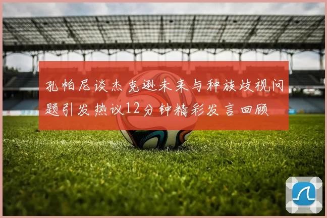孔帕尼谈杰克逊未来与种族歧视问题引发热议12分钟精彩发言回顾