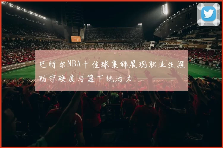 巴特尔NBA十佳球集锦展现职业生涯防守硬度与篮下统治力