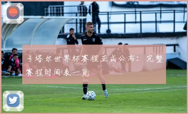 卡塔尔世界杯赛程正式公布：完整赛程时间表一览