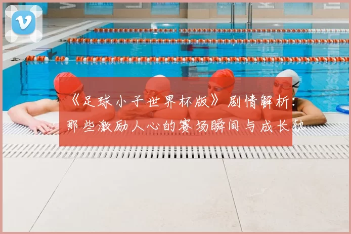 《足球小子世界杯版》剧情解析：那些激励人心的赛场瞬间与成长轨迹