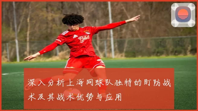 深入分析上海网球队独特的盯防战术及其战术优势与应用