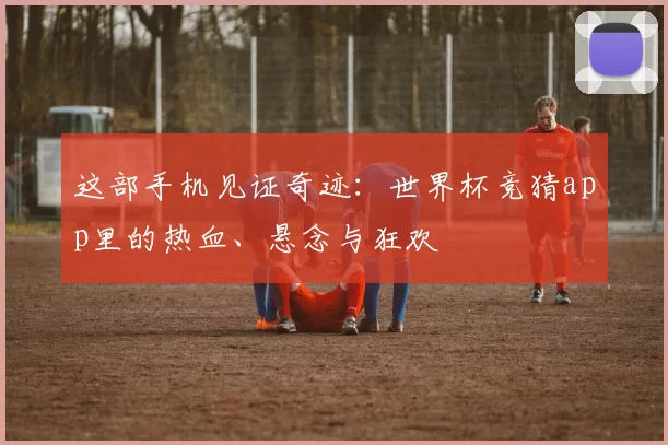 这部手机见证奇迹：世界杯竞猜app里的热血、悬念与狂欢