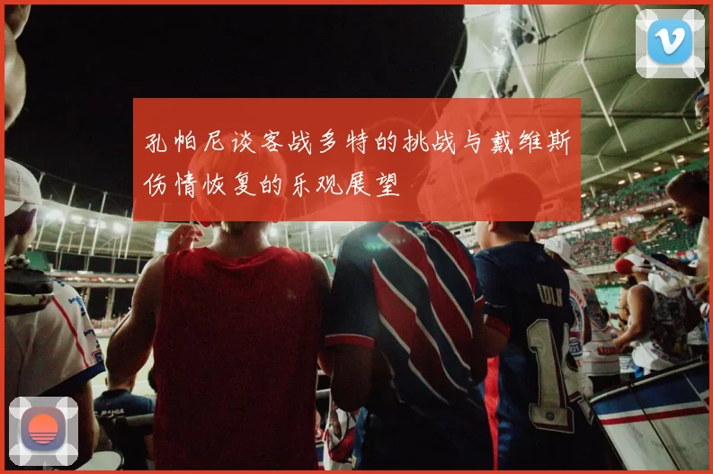 孔帕尼谈客战多特的挑战与戴维斯伤情恢复的乐观展望