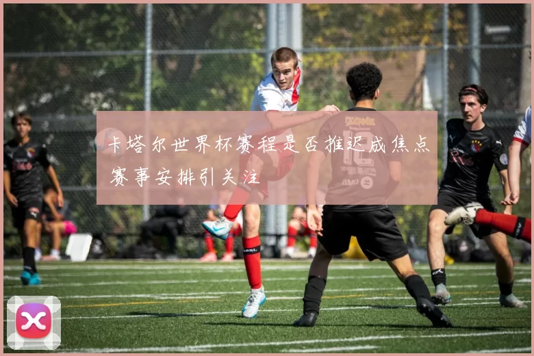 卡塔尔世界杯赛程是否推迟成焦点 赛事安排引关注