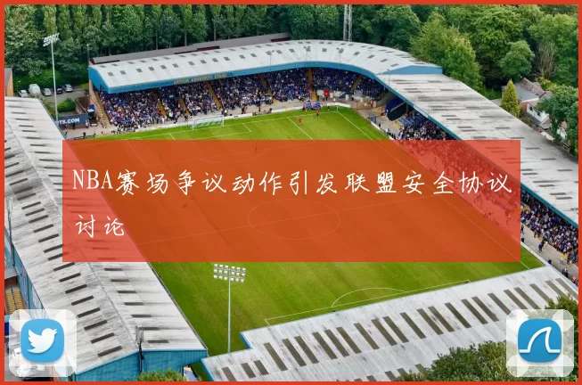 NBA赛场争议动作引发联盟安全协议讨论